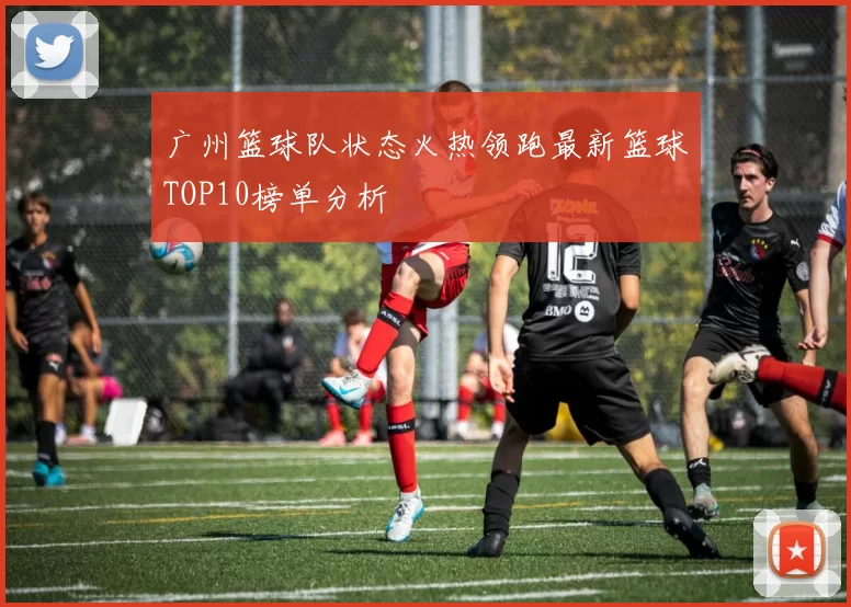 广州篮球队状态火热领跑最新篮球TOP10榜单分析