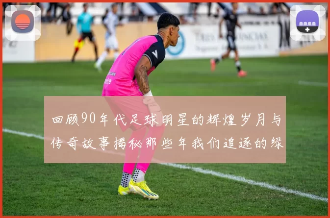 回顾90年代足球明星的辉煌岁月与传奇故事揭秘那些年我们追逐的绿茵英雄