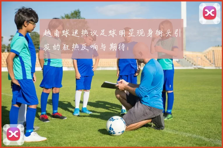 越南球迷热议足球明星现身街头引发的狂热反响与期待