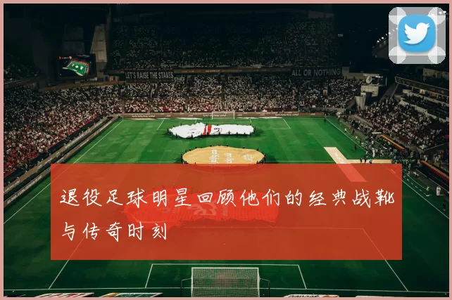 退役足球明星回顾他们的经典战靴与传奇时刻