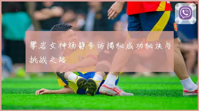 攀岩女神杨静专访揭秘成功秘诀与挑战之路
