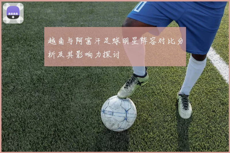 越南与阿富汗足球明星阵容对比分析及其影响力探讨