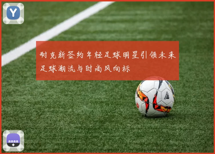 耐克新签约年轻足球明星引领未来足球潮流与时尚风向标