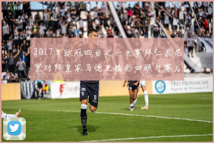 2017年欧冠四分之一决赛拜仁慕尼黑对阵皇家马德里精彩回顾与赛后分析
