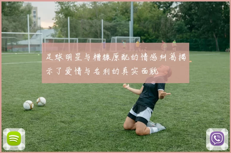 足球明星与糟糠原配的情感纠葛揭示了爱情与名利的真实面貌