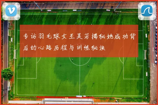 专访羽毛球女王吴芳揭秘她成功背后的心路历程与训练秘诀
