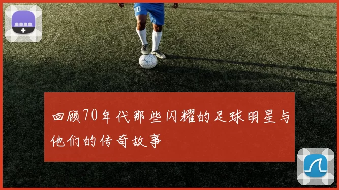 回顾70年代那些闪耀的足球明星与他们的传奇故事