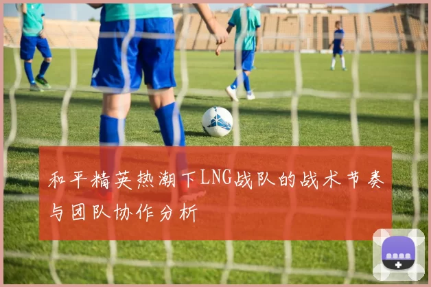 和平精英热潮下LNG战队的战术节奏与团队协作分析