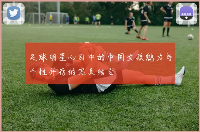 足球明星心目中的中国女孩魅力与个性并存的完美结合