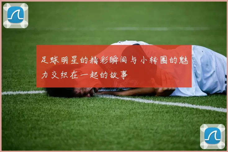 足球明星的精彩瞬间与小转圈的魅力交织在一起的故事