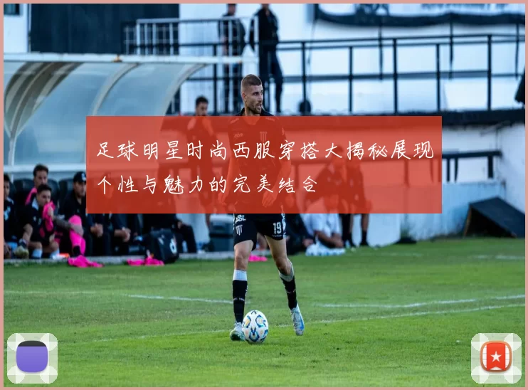 足球明星时尚西服穿搭大揭秘展现个性与魅力的完美结合