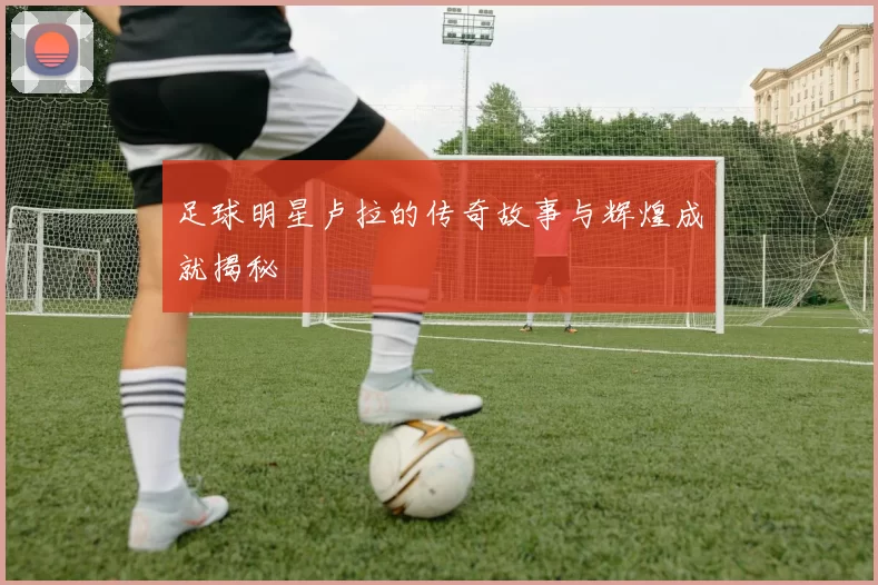 足球明星卢拉的传奇故事与辉煌成就揭秘