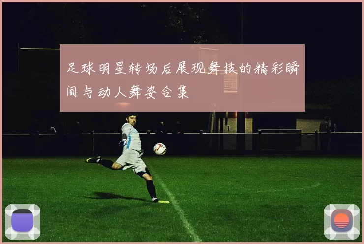 足球明星转场后展现舞技的精彩瞬间与动人舞姿合集