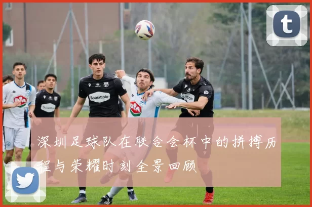 深圳足球队在联合会杯中的拼搏历程与荣耀时刻全景回顾