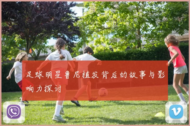 足球明星鲁尼植发背后的故事与影响力探讨