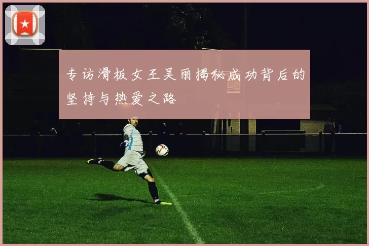 专访滑板女王吴丽揭秘成功背后的坚持与热爱之路
