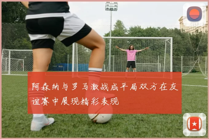 阿森纳与罗马激战成平局双方在友谊赛中展现精彩表现