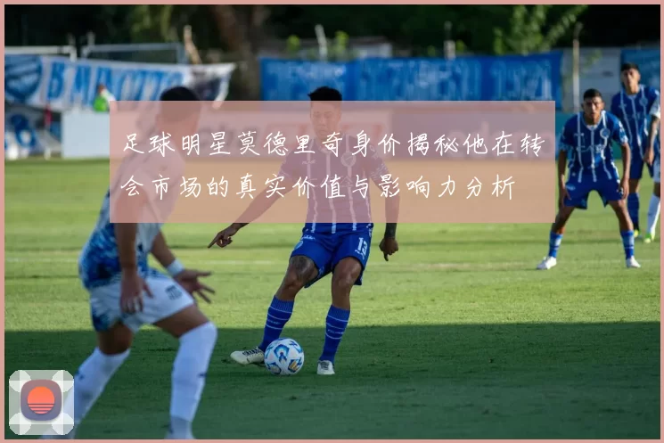 足球明星莫德里奇身价揭秘他在转会市场的真实价值与影响力分析