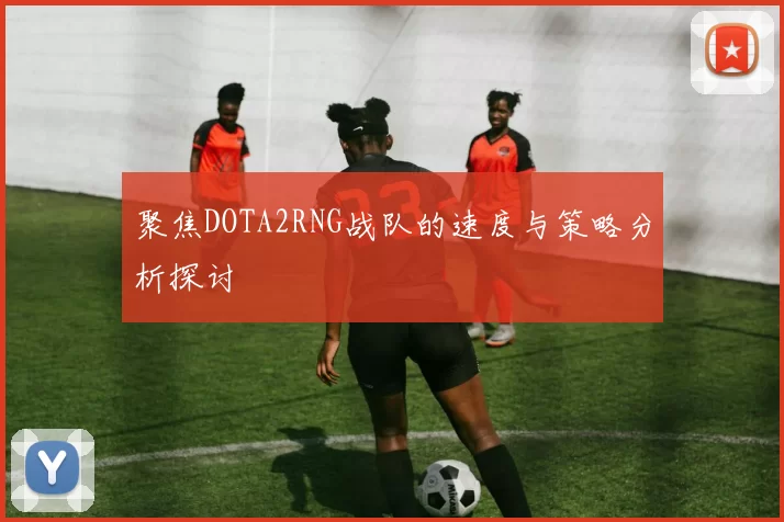 聚焦DOTA2RNG战队的速度与策略分析探讨
