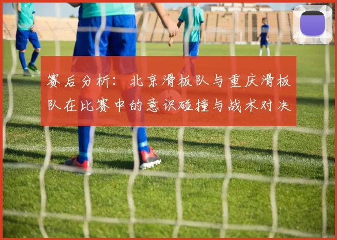 赛后分析：北京滑板队与重庆滑板队在比赛中的意识碰撞与战术对决