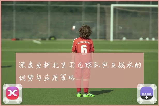 深度分析北京羽毛球队包夹战术的优势与应用策略