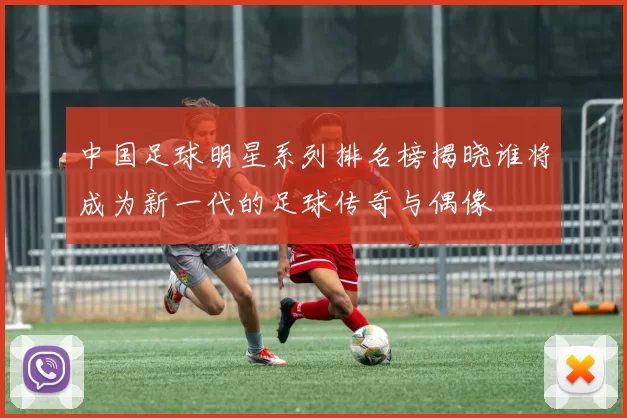 中国足球明星系列排名榜揭晓谁将成为新一代的足球传奇与偶像