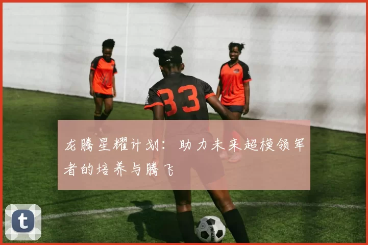 龙腾星耀计划：助力未来超模领军者的培养与腾飞